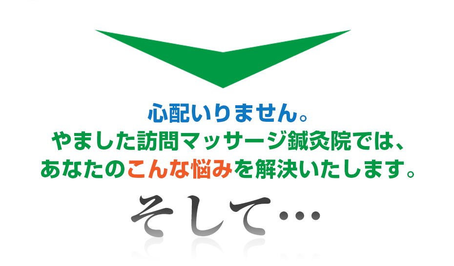 心配いりません。はり灸マッサージ やました訪問マッサージ鍼灸院  では、あなたのこんな悩みを解決いたします。そして・・・