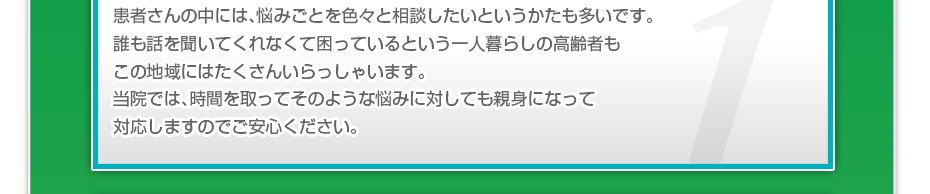 患者さんの中には、悩みごとを色々と相談したいというかたも多いです。誰も話を聞いてくれなくて困っているという一人暮らしの高齢者もこの地域にはたくさんいらっしゃいます。当院では、時間を取ってそのような悩みに対しても親身になって対応しますのでご安心ください。