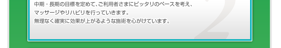中期・長期の目標を定めて、ご利用者さまにピッタリのペースを考え、マッサージやリハビリを行っていきます。無理なく確実に効果が上がるような施術を心がけています。