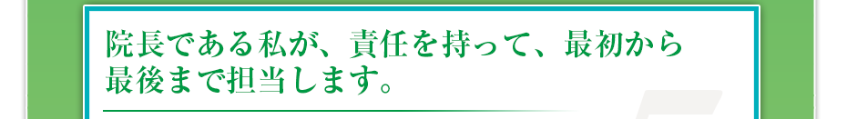 院長である私が、責任を持って、最初から最後まで担当します。