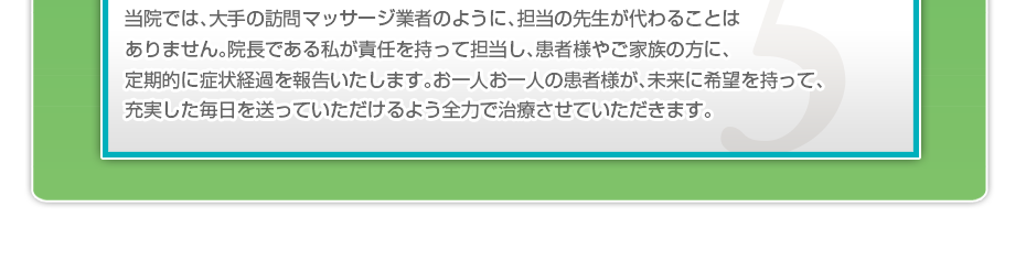 当院では、大手の訪問マッサージ業者のように、担当の先生が代わることはありません。院長である私が責任を持って担当し、患者様やご家族の方に、定期的に症状経過を報告いたします。お一人お一人の患者様が、未来に希望を持って、充実した毎日を送っていただけるよう全力で治療させていただきます。