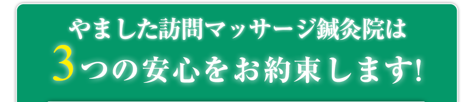 はり灸マッサージ やました訪問マッサージ鍼灸院  は3つの安心をお約束します!